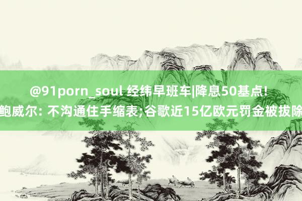 @91porn_soul 经纬早班车|降息50基点! 鲍威尔: 不沟通住手缩表;谷歌近15亿欧元罚金被拔除