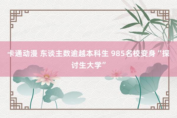 卡通动漫 东谈主数逾越本科生 985名校变身“探讨生大学”