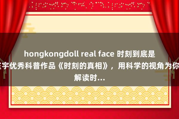 hongkongdoll real face 时刻到底是什么？ 寰宇优秀科普作品《时刻的真相》，用科学的视角为你解读时...