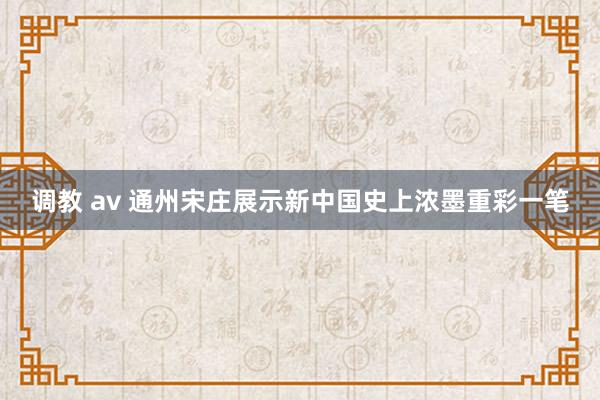 调教 av 通州宋庄展示新中国史上浓墨重彩一笔