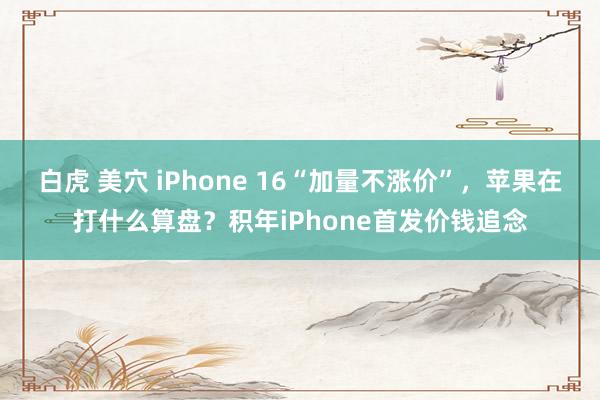 白虎 美穴 iPhone 16“加量不涨价”，苹果在打什么算盘？积年iPhone首发价钱追念