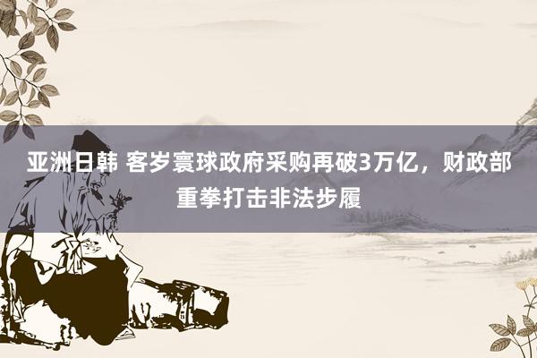 亚洲日韩 客岁寰球政府采购再破3万亿，财政部重拳打击非法步履