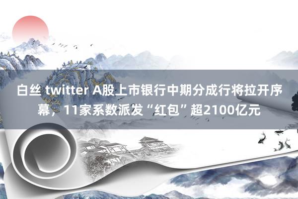 白丝 twitter A股上市银行中期分成行将拉开序幕，11家系数派发“红包”超2100亿元