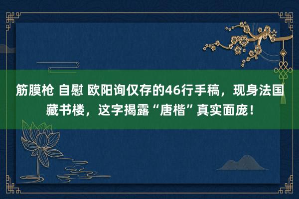 筋膜枪 自慰 欧阳询仅存的46行手稿，现身法国藏书楼，这字揭露“唐楷”真实面庞！