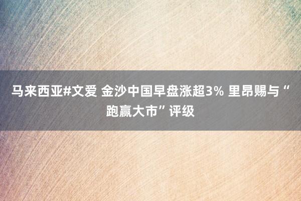 马来西亚#文爱 金沙中国早盘涨超3% 里昂赐与“跑赢大市”评级