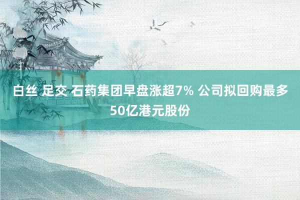 白丝 足交 石药集团早盘涨超7% 公司拟回购最多50亿港元股份