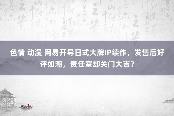 色情 动漫 网易开导日式大牌IP续作，发售后好评如潮，责任室却关门大吉？