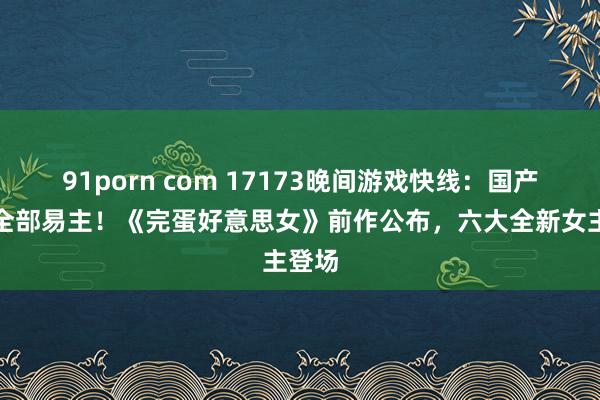 91porn com 17173晚间游戏快线：国产双剑全部易主！《完蛋好意思女》前作公布，六大全新女主登场