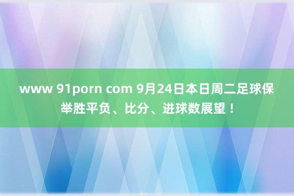 www 91porn com 9月24日本日周二足球保举胜平负、比分、进球数展望 !