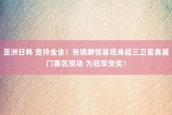 亚洲日韩 宽待金金！张镇麟惊喜现身超三卫星赛厦门赛区现场 为冠军受奖！