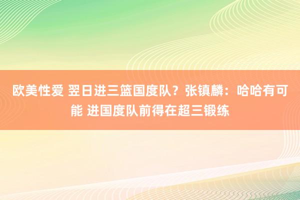 欧美性爱 翌日进三篮国度队？张镇麟：哈哈有可能 进国度队前得在超三锻练