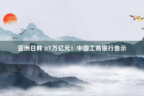 亚洲日韩 ≥1万亿元！中国工商银行告示