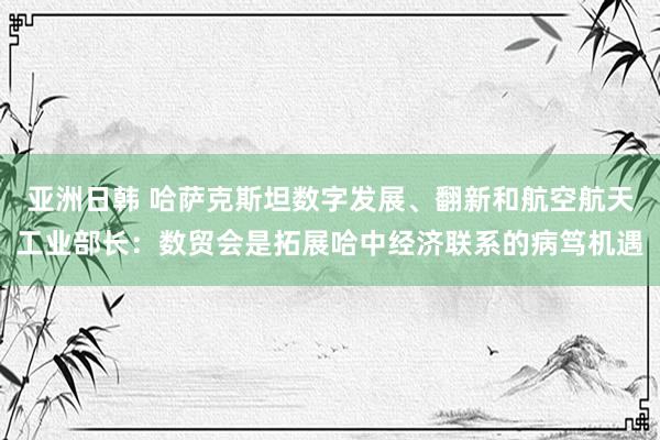 亚洲日韩 哈萨克斯坦数字发展、翻新和航空航天工业部长：数贸会是拓展哈中经济联系的病笃机遇