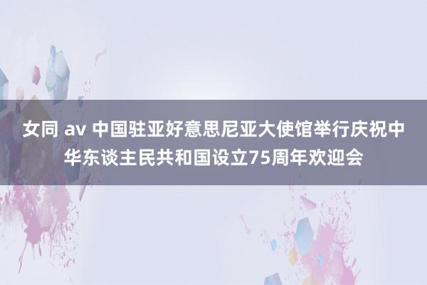 女同 av 中国驻亚好意思尼亚大使馆举行庆祝中华东谈主民共和国设立75周年欢迎会