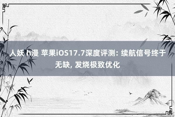 人妖 h漫 苹果iOS17.7深度评测: 续航信号终于无缺， 发烧极致优化