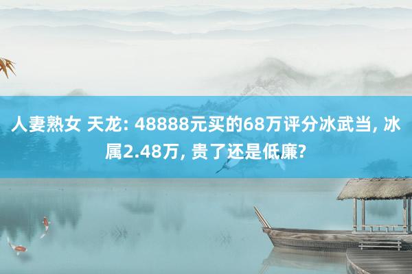 人妻熟女 天龙: 48888元买的68万评分冰武当， 冰属2.48万， 贵了还是低廉?