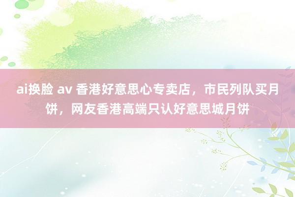 ai换脸 av 香港好意思心专卖店，市民列队买月饼，网友香港高端只认好意思城月饼