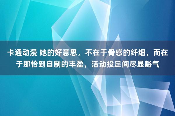 卡通动漫 她的好意思，不在于骨感的纤细，而在于那恰到自制的丰盈，活动投足间尽显豁气