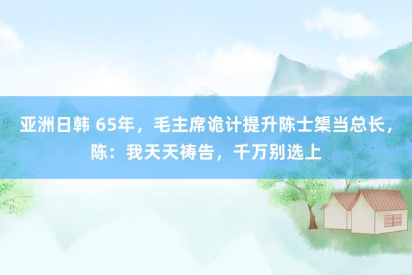 亚洲日韩 65年，毛主席诡计提升陈士榘当总长，陈：我天天祷告，千万别选上