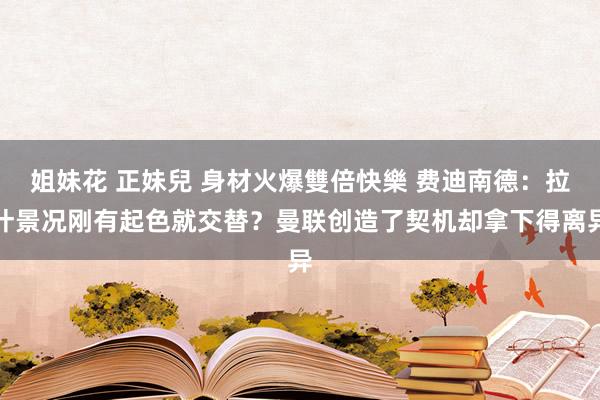 姐妹花 正妹兒 身材火爆雙倍快樂 费迪南德：拉什景况刚有起色就交替？曼联创造了契机却拿下得离异