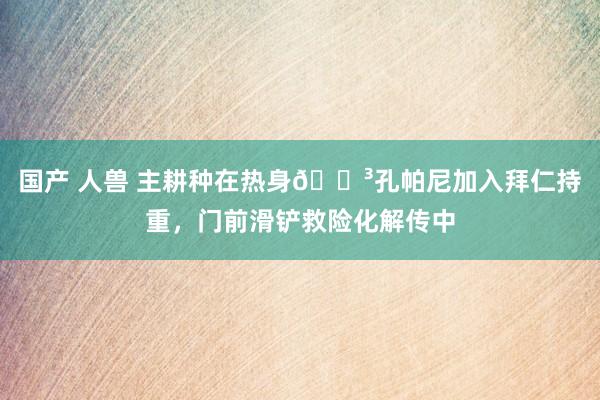 国产 人兽 主耕种在热身😳孔帕尼加入拜仁持重，门前滑铲救险化解传中