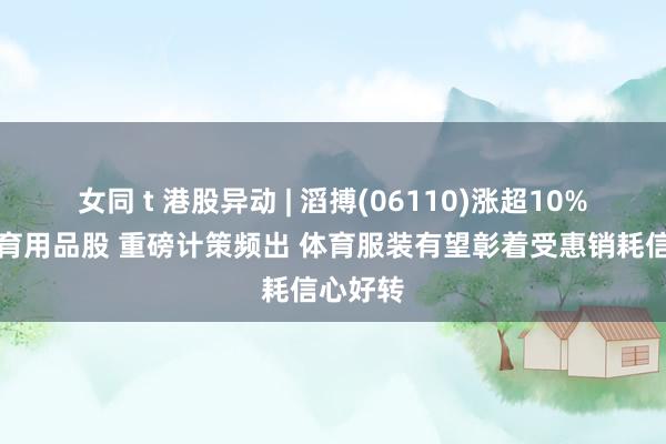 女同 t 港股异动 | 滔搏(06110)涨超10%领涨体育用品股 重磅计策频出 体育服装有望彰着受惠销耗信心好转