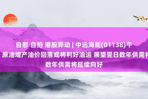 自慰 自拍 港股异动 | 中远海能(01138)午后涨超8% 原油增产油价回落或将利好油运 展望翌日数年供需将延续向好