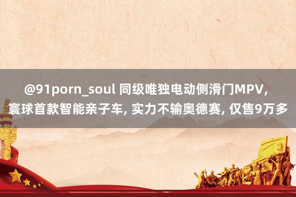 @91porn_soul 同级唯独电动侧滑门MPV， 寰球首款智能亲子车， 实力不输奥德赛， 仅售9万多