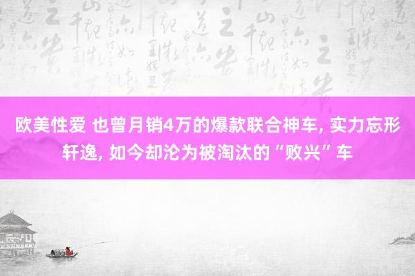 欧美性爱 也曾月销4万的爆款联合神车， 实力忘形轩逸， 如今却沦为被淘汰的“败兴”车