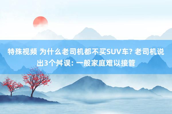 特殊视频 为什么老司机都不买SUV车? 老司机说出3个舛误: 一般家庭难以接管