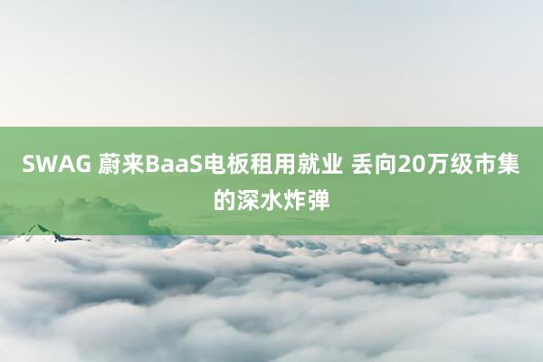 SWAG 蔚来BaaS电板租用就业 丢向20万级市集的深水炸弹