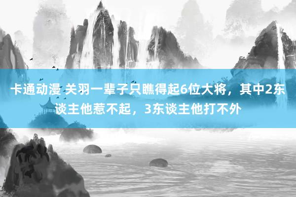 卡通动漫 关羽一辈子只瞧得起6位大将，其中2东谈主他惹不起，3东谈主他打不外