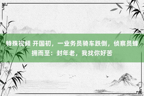 特殊视频 开国初，一业务员骑车跌倒，侦察员蜂拥而至：封年老，我找你好苦