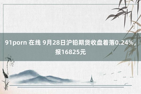 91porn 在线 9月28日沪铅期货收盘着落0.24%，报16825元