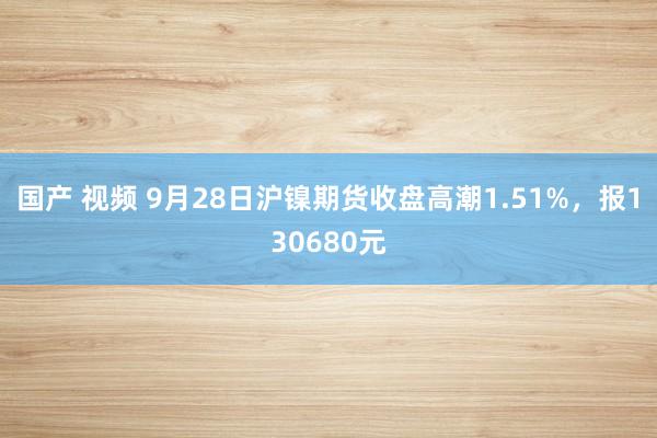 国产 视频 9月28日沪镍期货收盘高潮1.51%，报130680元