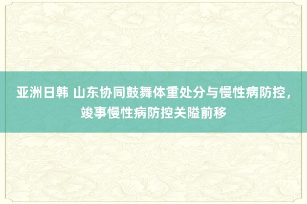 亚洲日韩 山东协同鼓舞体重处分与慢性病防控，竣事慢性病防控关隘前移