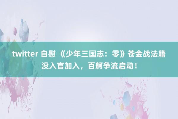 twitter 自慰 《少年三国志：零》苍金战法籍没入官加入，百舸争流启动！