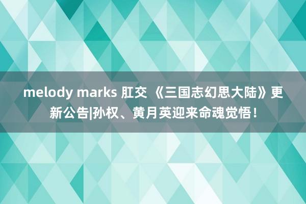 melody marks 肛交 《三国志幻思大陆》更新公告|孙权、黄月英迎来命魂觉悟！