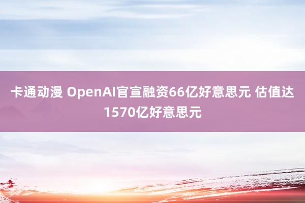 卡通动漫 OpenAI官宣融资66亿好意思元 估值达1570亿好意思元