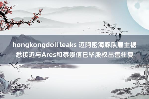 hongkongdoll leaks 迈阿密海豚队雇主据悉接近与Ares和蔡崇信已毕股权出售往复