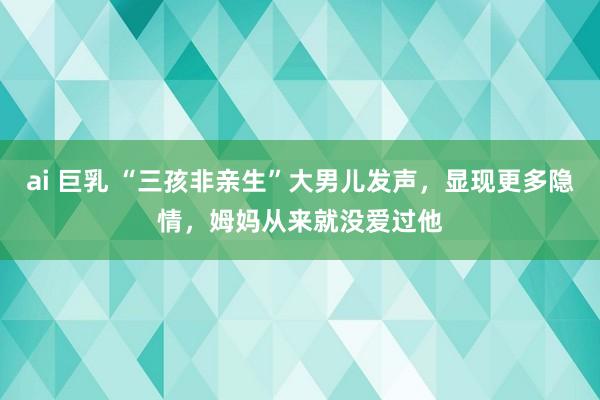 ai 巨乳 “三孩非亲生”大男儿发声，显现更多隐情，姆妈从来就没爱过他