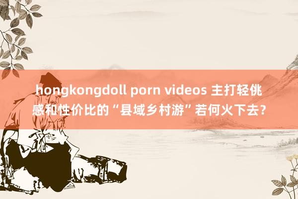 hongkongdoll porn videos 主打轻佻感和性价比的“县域乡村游”若何火下去？