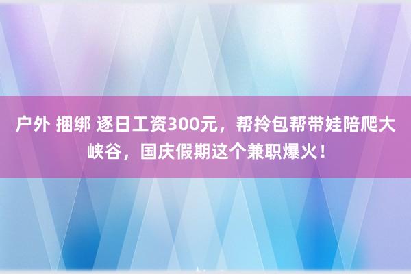 户外 捆绑 逐日工资300元，帮拎包帮带娃陪爬大峡谷，国庆假期这个兼职爆火！