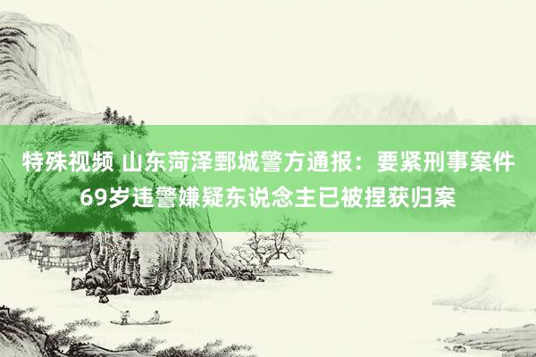 特殊视频 山东菏泽鄄城警方通报：要紧刑事案件69岁违警嫌疑东说念主已被捏获归案