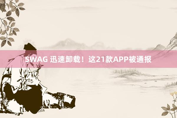 SWAG 迅速卸载！这21款APP被通报