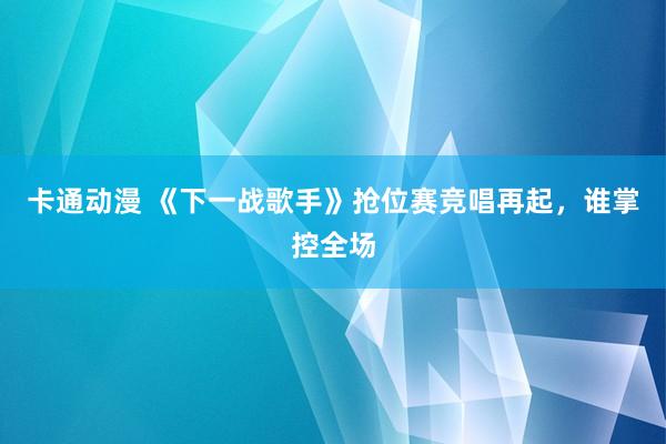 卡通动漫 《下一战歌手》抢位赛竞唱再起，谁掌控全场