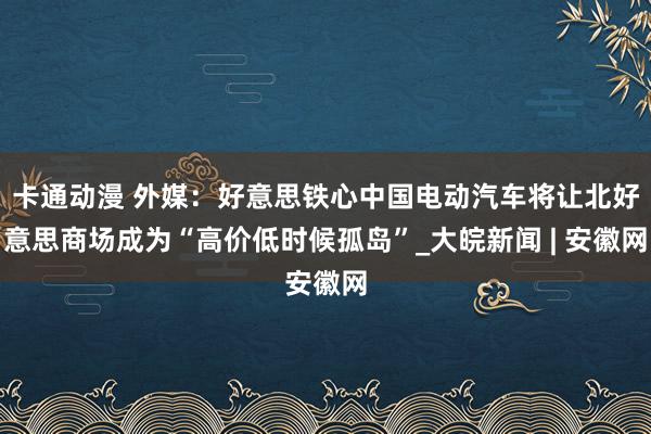 卡通动漫 外媒：好意思铁心中国电动汽车将让北好意思商场成为“高价低时候孤岛”_大皖新闻 | 安徽网