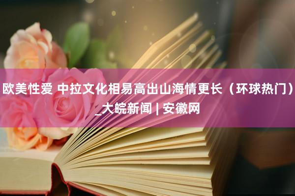 欧美性爱 中拉文化相易高出山海情更长（环球热门）_大皖新闻 | 安徽网