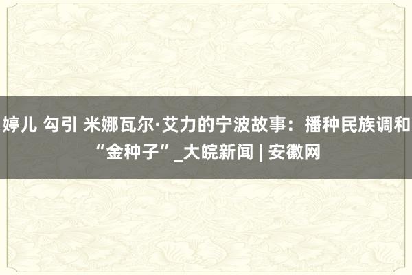 婷儿 勾引 米娜瓦尔·艾力的宁波故事：播种民族调和“金种子”_大皖新闻 | 安徽网