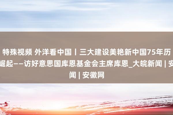 特殊视频 外洋看中国丨三大建设美艳新中国75年历史性崛起——访好意思国库恩基金会主席库恩_大皖新闻 | 安徽网